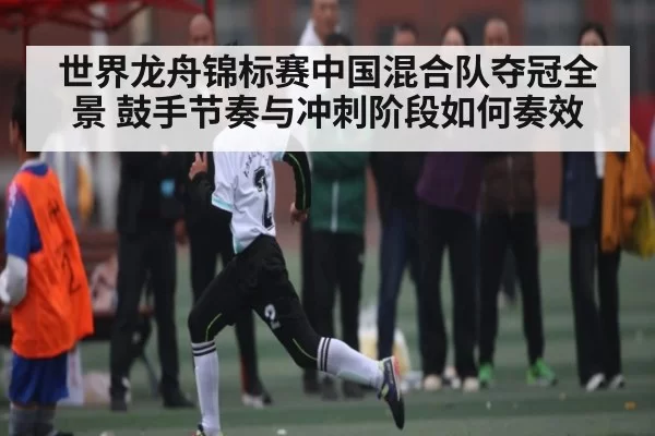 世界龙舟锦标赛中国混合队夺冠全景 鼓手节奏与冲刺阶段如何奏效